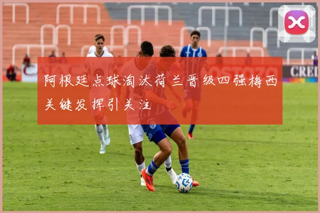 阿根廷点球淘汰荷兰晋级四强梅西关键发挥引关注