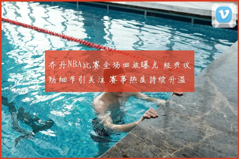 乔丹NBA比赛全场回放曝光 经典攻防细节引关注 赛事热度持续升温