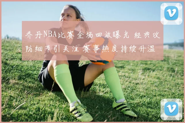 乔丹NBA比赛全场回放曝光 经典攻防细节引关注 赛事热度持续升温