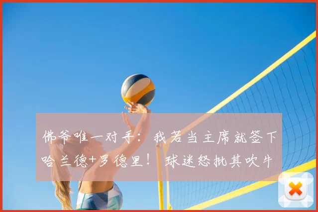 佛爷唯一对手：我若当主席就签下哈兰德+罗德里！ 球迷怒批其吹牛