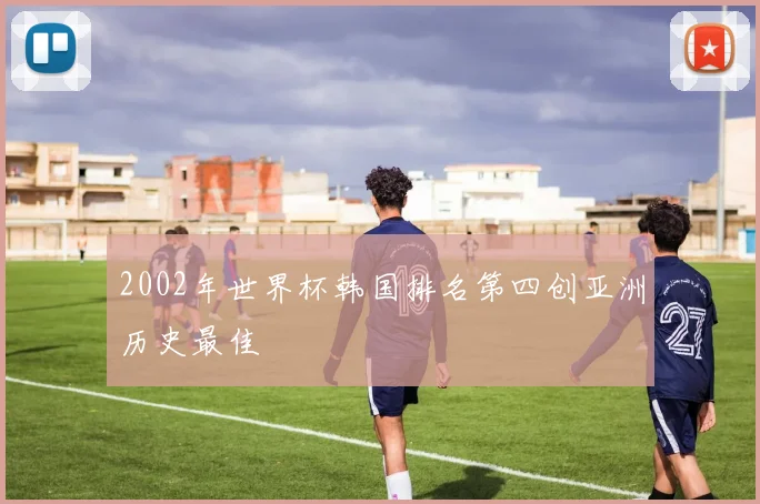 2002年世界杯韩国排名第四创亚洲历史最佳