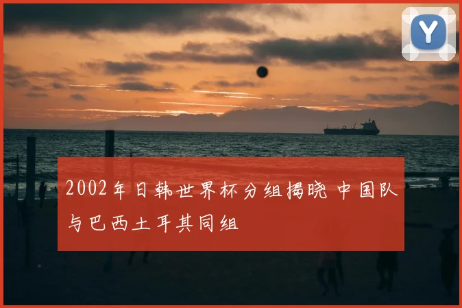 2002年日韩世界杯分组揭晓 中国队与巴西土耳其同组