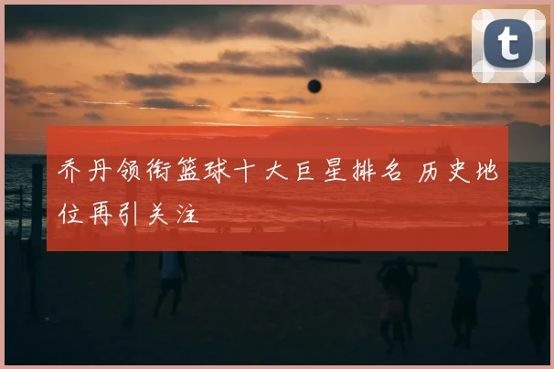 乔丹领衔篮球十大巨星排名 历史地位再引关注