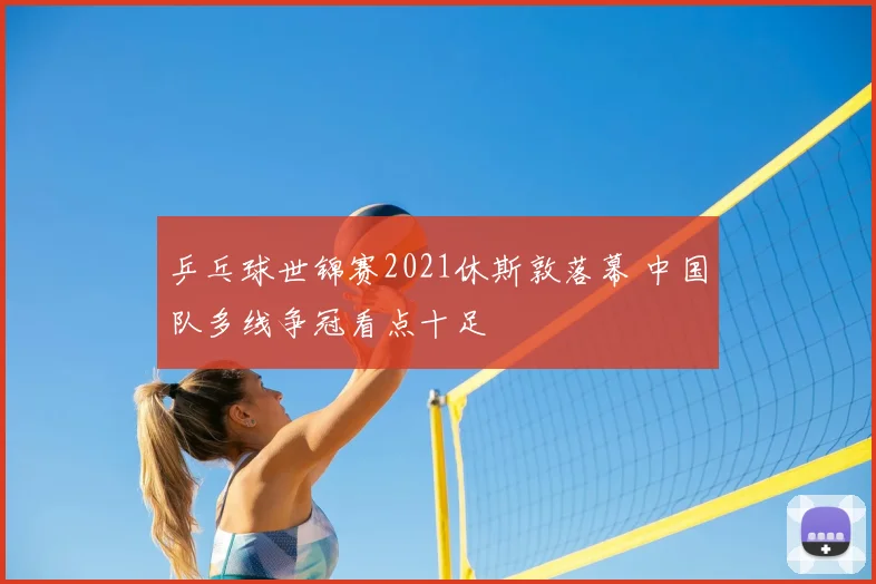 乒乓球世锦赛2021休斯敦落幕 中国队多线争冠看点十足