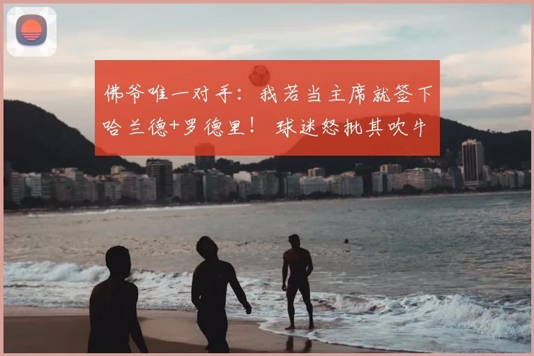 佛爷唯一对手：我若当主席就签下哈兰德+罗德里！ 球迷怒批其吹牛